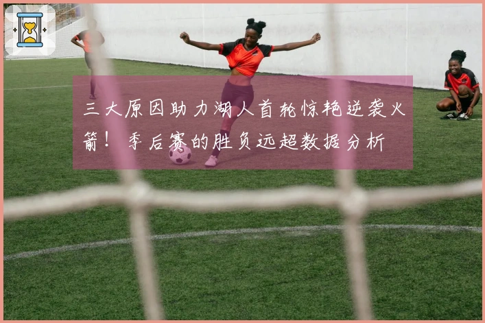 三大原因助力湖人首轮惊艳逆袭火箭！季后赛的胜负远超数据分析