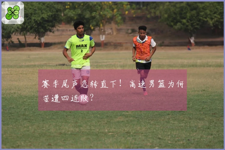 赛季尾声急转直下！高速男篮为何苦遭四连败？