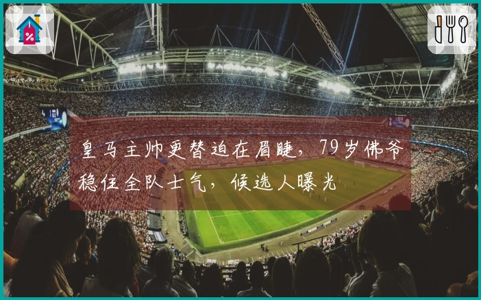 皇马主帅更替迫在眉睫，79岁佛爷稳住全队士气，候选人曝光