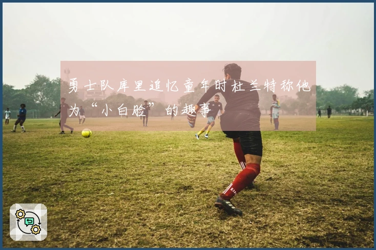 勇士队库里追忆童年时杜兰特称他为“小白脸”的趣事