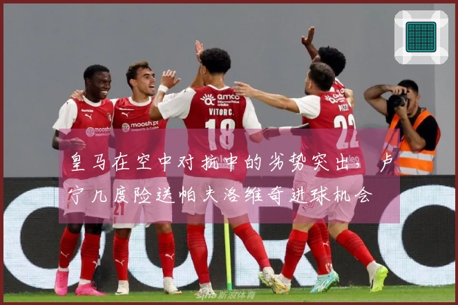 皇马在空中对抗中的劣势突出，卢宁几度险送帕夫洛维奇进球机会