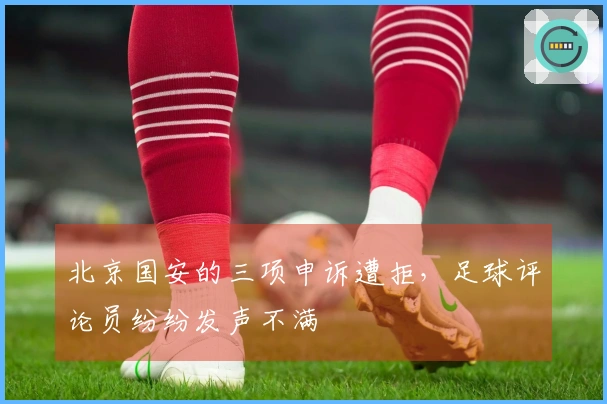 北京国安的三项申诉遭拒，足球评论员纷纷发声不满