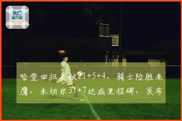 哈登回归贡献21+5+4，骑士险胜老鹰，米切尔31+7达成里程碑，莫布利22+19表现出色