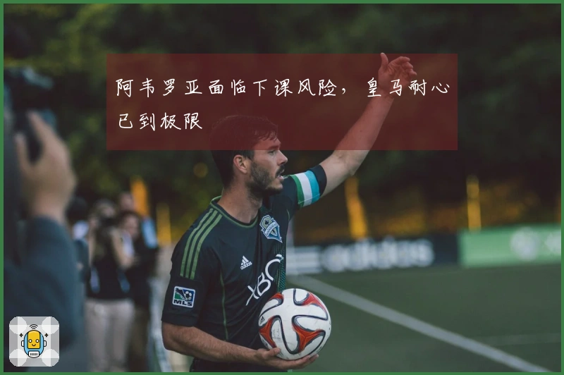 阿韦罗亚面临下课风险，皇马耐心已到极限