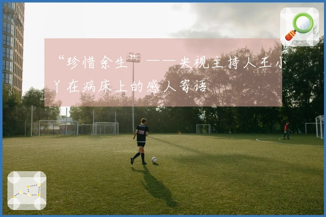 “珍惜余生”——央视主持人王小丫在病床上的感人寄语