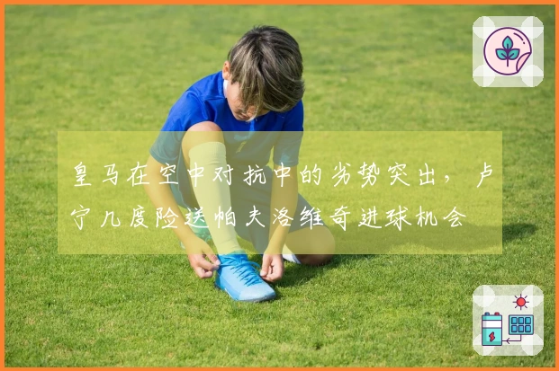 皇马在空中对抗中的劣势突出，卢宁几度险送帕夫洛维奇进球机会