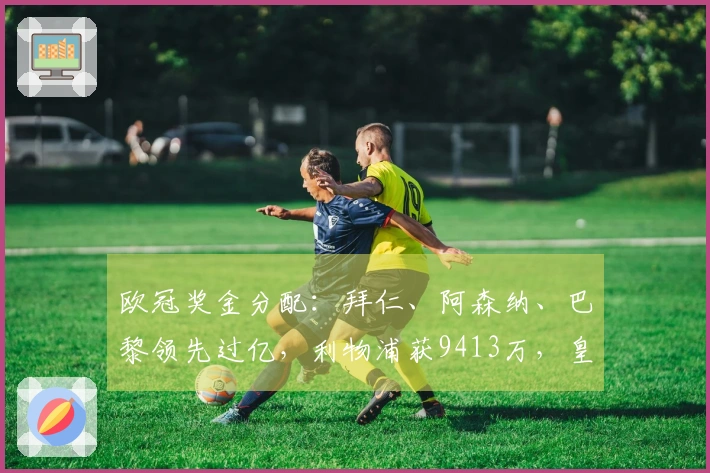 欧冠奖金分配：拜仁、阿森纳、巴黎领先过亿，利物浦获9413万，皇马得8995万