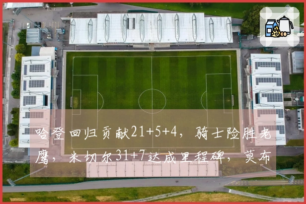 哈登回归贡献21+5+4，骑士险胜老鹰，米切尔31+7达成里程碑，莫布利22+19表现出色