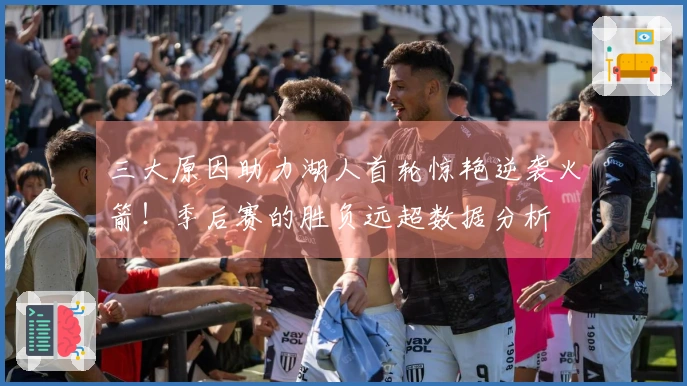 三大原因助力湖人首轮惊艳逆袭火箭！季后赛的胜负远超数据分析