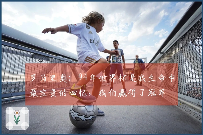 罗马里奥：94年世界杯是我生命中最宝贵的回忆，我们赢得了冠军