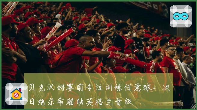 贝克汉姆赛前专注训练任意球，次日绝杀希腊助英格兰晋级