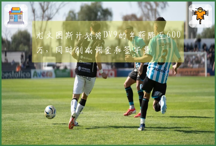尤文图斯计划将DV9的年薪降至600万，同时削减佣金和签字费
